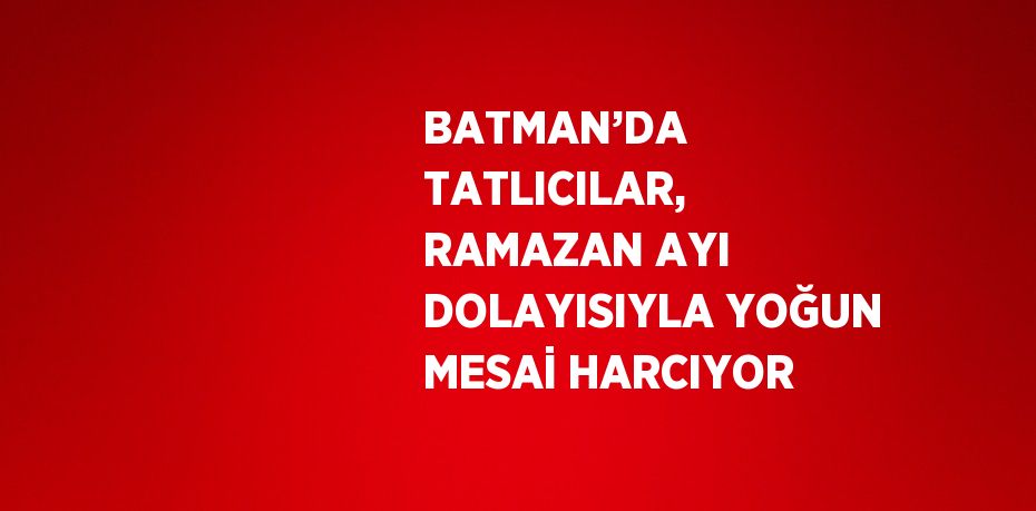 BATMAN’DA TATLICILAR, RAMAZAN AYI DOLAYISIYLA YOĞUN MESAİ HARCIYOR