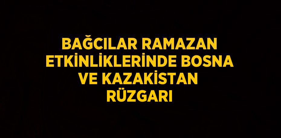 BAĞCILAR RAMAZAN ETKİNLİKLERİNDE BOSNA VE KAZAKİSTAN RÜZGARI