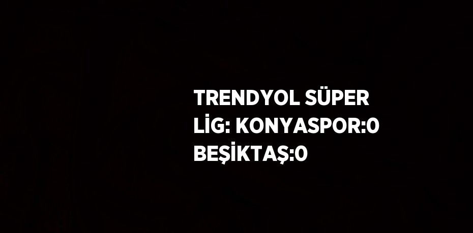 TRENDYOL SÜPER LİG: KONYASPOR:0 BEŞİKTAŞ:0