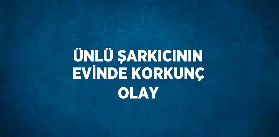 ÜNLÜ ŞARKICININ EVİNDE KORKUNÇ OLAY