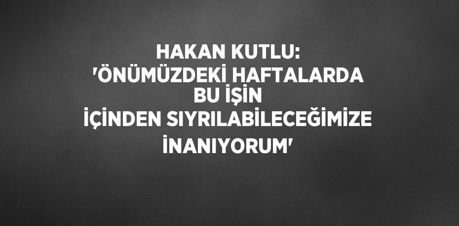 HAKAN KUTLU: 'ÖNÜMÜZDEKİ HAFTALARDA BU İŞİN İÇİNDEN SIYRILABİLECEĞİMİZE İNANIYORUM'