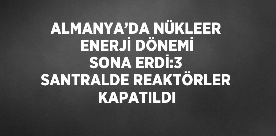 ALMANYA’DA NÜKLEER ENERJİ DÖNEMİ SONA ERDİ:3 SANTRALDE REAKTÖRLER KAPATILDI