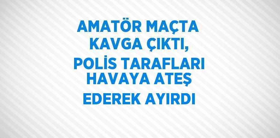 AMATÖR MAÇTA KAVGA ÇIKTI, POLİS TARAFLARI HAVAYA ATEŞ EDEREK AYIRDI
