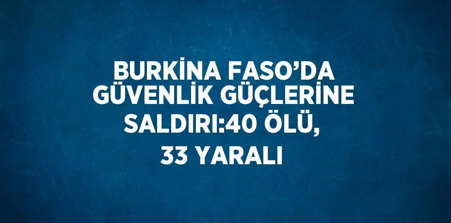 BURKİNA FASO’DA GÜVENLİK GÜÇLERİNE SALDIRI:40 ÖLÜ, 33 YARALI