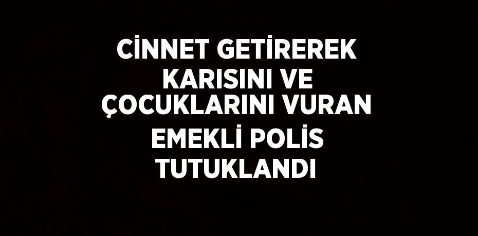 CİNNET GETİREREK KARISINI VE ÇOCUKLARINI VURAN EMEKLİ POLİS TUTUKLANDI