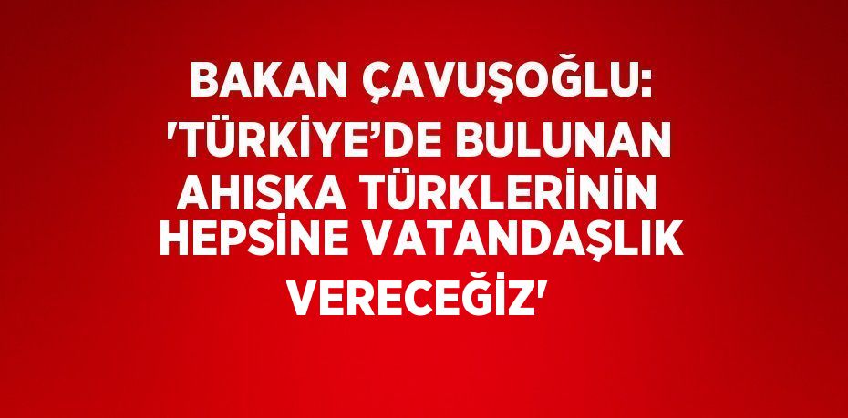 BAKAN ÇAVUŞOĞLU: 'TÜRKİYE’DE BULUNAN AHISKA TÜRKLERİNİN HEPSİNE VATANDAŞLIK VERECEĞİZ'