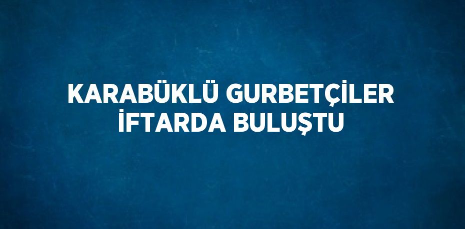 KARABÜKLÜ GURBETÇİLER İFTARDA BULUŞTU