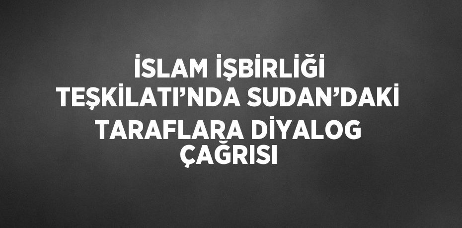 İSLAM İŞBİRLİĞİ TEŞKİLATI’NDA SUDAN’DAKİ TARAFLARA DİYALOG ÇAĞRISI