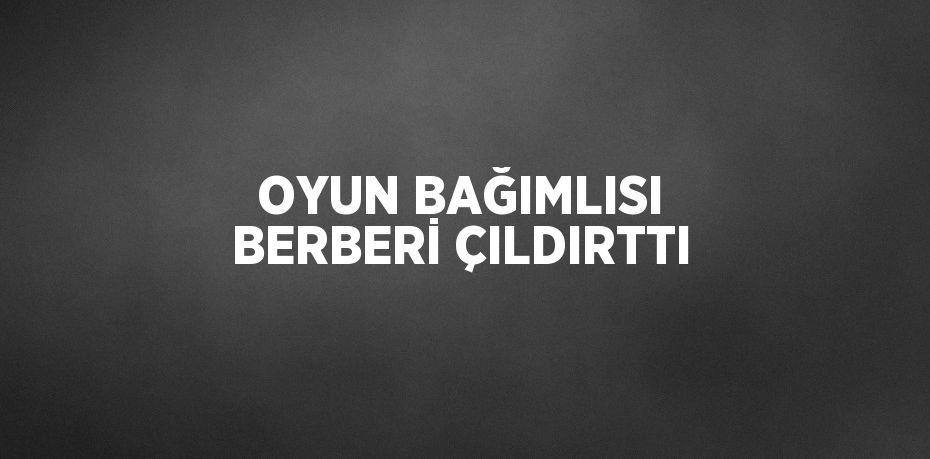 OYUN BAĞIMLISI BERBERİ ÇILDIRTTI