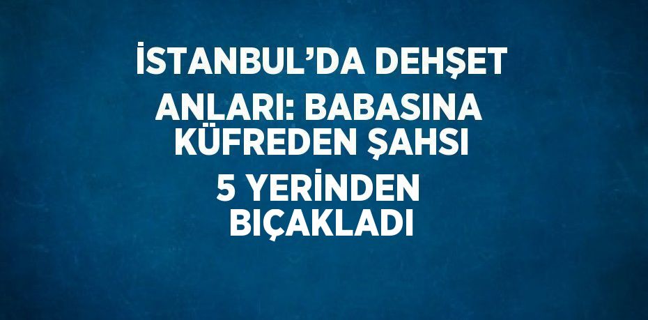 İSTANBUL’DA DEHŞET ANLARI: BABASINA KÜFREDEN ŞAHSI 5 YERİNDEN BIÇAKLADI