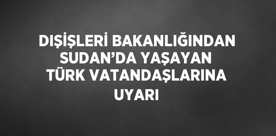 DIŞİŞLERİ BAKANLIĞINDAN SUDAN’DA YAŞAYAN TÜRK VATANDAŞLARINA UYARI