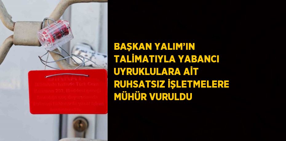 BAŞKAN YALIM’IN TALİMATIYLA YABANCI UYRUKLULARA AİT RUHSATSIZ İŞLETMELERE MÜHÜR VURULDU