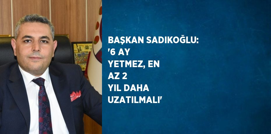 BAŞKAN SADIKOĞLU: '6 AY YETMEZ, EN AZ 2 YIL DAHA UZATILMALI'