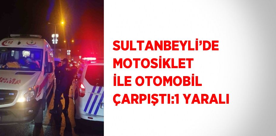 SULTANBEYLİ’DE MOTOSİKLET İLE OTOMOBİL ÇARPIŞTI:1 YARALI