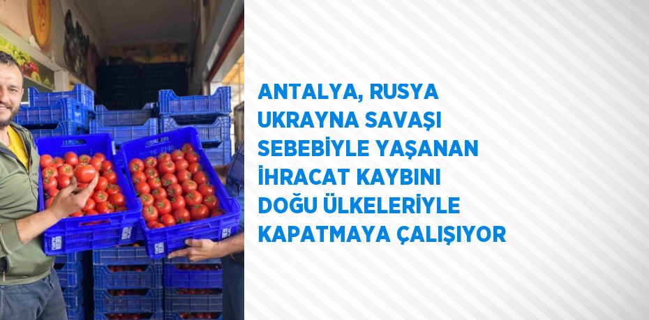 ANTALYA, RUSYA UKRAYNA SAVAŞI SEBEBİYLE YAŞANAN İHRACAT KAYBINI DOĞU ÜLKELERİYLE KAPATMAYA ÇALIŞIYOR