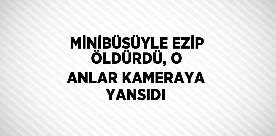 MİNİBÜSÜYLE EZİP ÖLDÜRDÜ, O ANLAR KAMERAYA YANSIDI