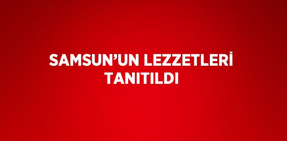 SAMSUN’UN LEZZETLERİ TANITILDI