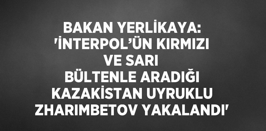 BAKAN YERLİKAYA: 'İNTERPOL’ÜN KIRMIZI VE SARI BÜLTENLE ARADIĞI KAZAKİSTAN UYRUKLU ZHARIMBETOV YAKALANDI'