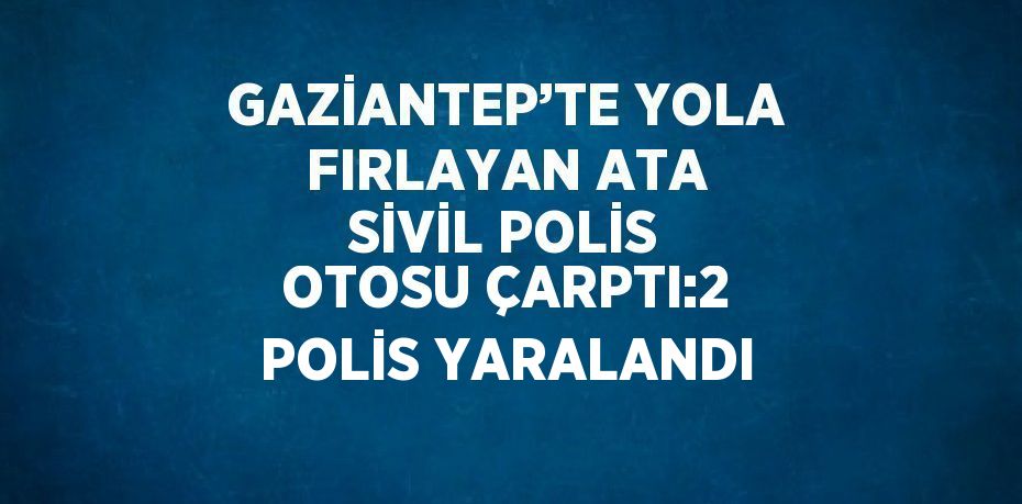 GAZİANTEP’TE YOLA FIRLAYAN ATA SİVİL POLİS OTOSU ÇARPTI:2 POLİS YARALANDI