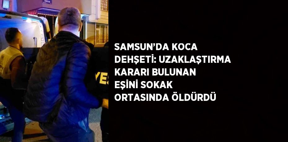 SAMSUN’DA KOCA DEHŞETİ: UZAKLAŞTIRMA KARARI BULUNAN EŞİNİ SOKAK ORTASINDA ÖLDÜRDÜ