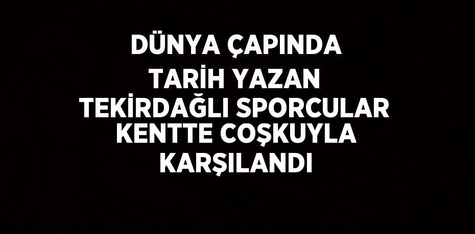 DÜNYA ÇAPINDA TARİH YAZAN TEKİRDAĞLI SPORCULAR KENTTE COŞKUYLA KARŞILANDI