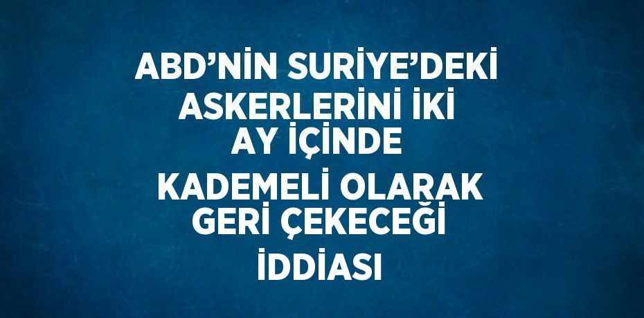 ABD’NİN SURİYE’DEKİ ASKERLERİNİ İKİ AY İÇİNDE KADEMELİ OLARAK GERİ ÇEKECEĞİ İDDİASI