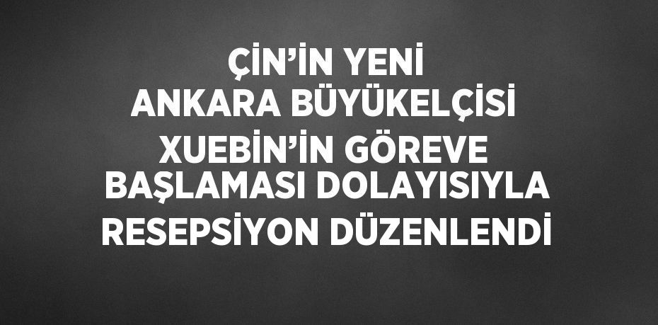 ÇİN’İN YENİ ANKARA BÜYÜKELÇİSİ XUEBİN’İN GÖREVE BAŞLAMASI DOLAYISIYLA RESEPSİYON DÜZENLENDİ
