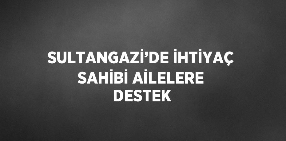 SULTANGAZİ’DE İHTİYAÇ SAHİBİ AİLELERE DESTEK