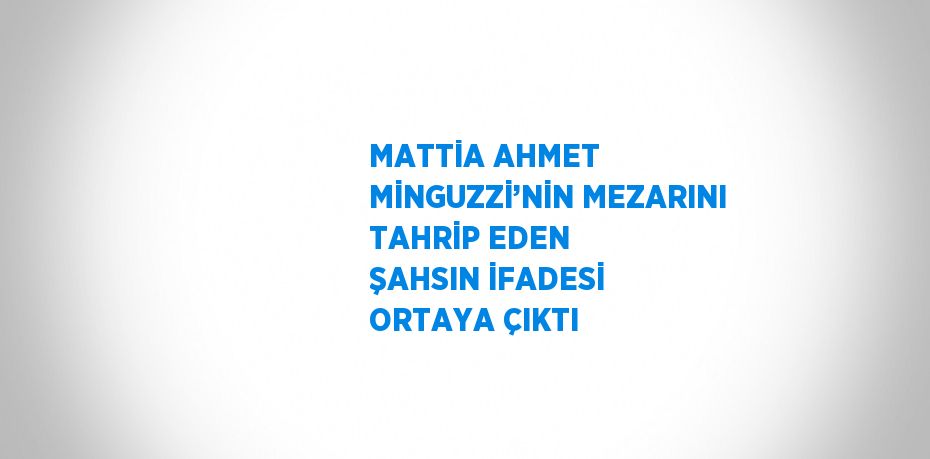 MATTİA AHMET MİNGUZZİ’NİN MEZARINI TAHRİP EDEN ŞAHSIN İFADESİ ORTAYA ÇIKTI