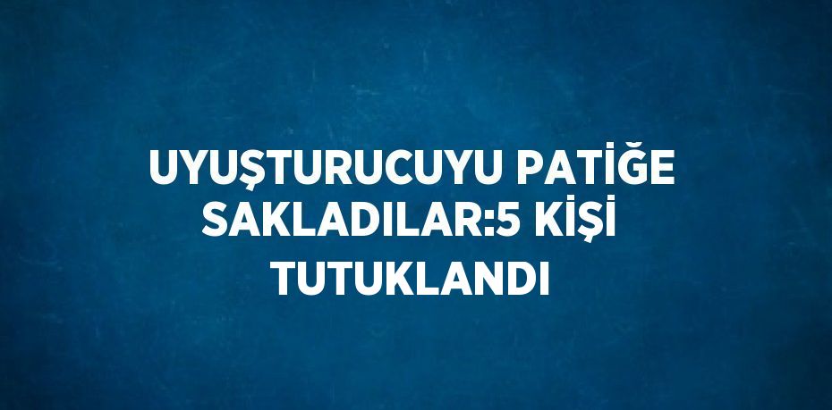 UYUŞTURUCUYU PATİĞE SAKLADILAR:5 KİŞİ TUTUKLANDI