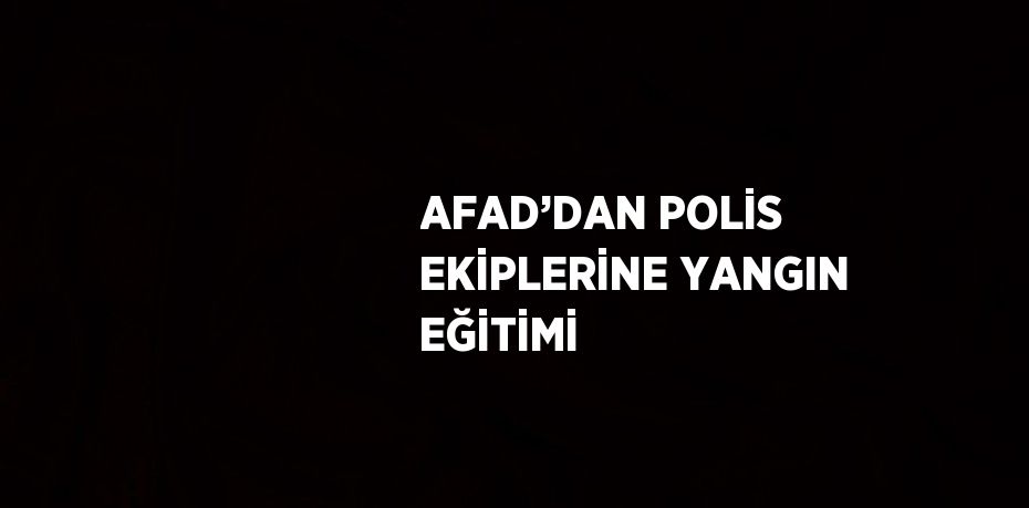 AFAD’DAN POLİS EKİPLERİNE YANGIN EĞİTİMİ