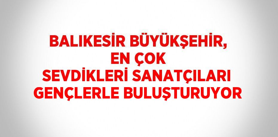 BALIKESİR BÜYÜKŞEHİR, EN ÇOK SEVDİKLERİ SANATÇILARI GENÇLERLE BULUŞTURUYOR