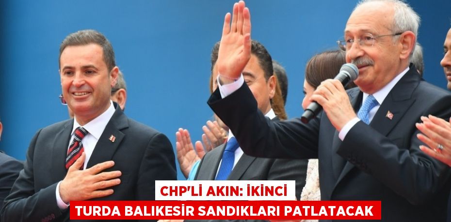 CHP’Lİ AKIN: İKİNCİ TURDA BALIKESİR SANDIKLARI PATLATACAK