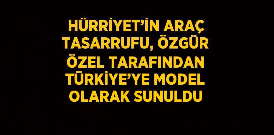 HÜRRİYET’İN ARAÇ TASARRUFU, ÖZGÜR ÖZEL TARAFINDAN TÜRKİYE’YE MODEL OLARAK SUNULDU