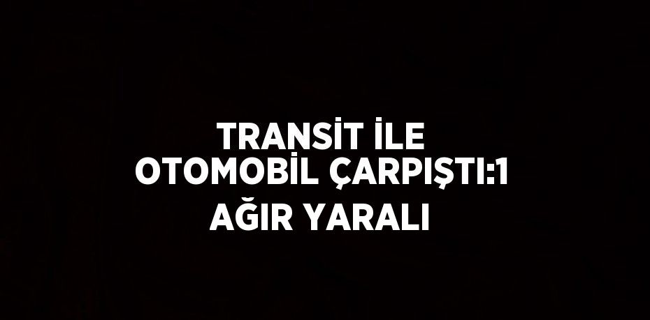 TRANSİT İLE OTOMOBİL ÇARPIŞTI:1 AĞIR YARALI