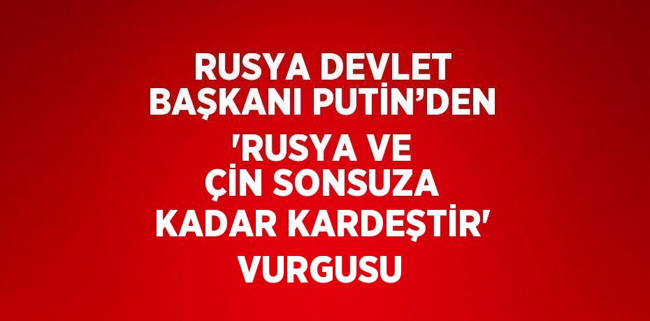 RUSYA DEVLET BAŞKANI PUTİN’DEN 'RUSYA VE ÇİN SONSUZA KADAR KARDEŞTİR' VURGUSU