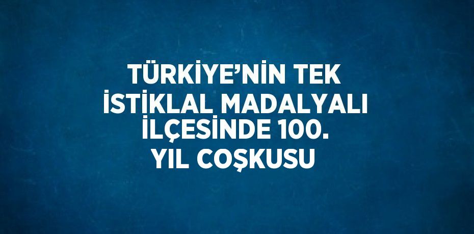 TÜRKİYE’NİN TEK İSTİKLAL MADALYALI İLÇESİNDE 100. YIL COŞKUSU