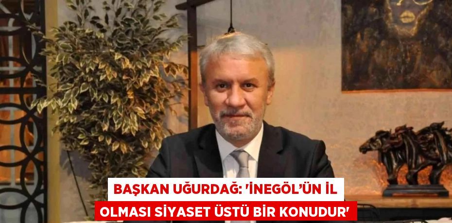 BAŞKAN UĞURDAĞ: 'İNEGÖL’ÜN İL OLMASI SİYASET ÜSTÜ BİR KONUDUR'