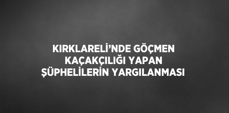 KIRKLARELİ’NDE GÖÇMEN KAÇAKÇILIĞI YAPAN ŞÜPHELİLERİN YARGILANMASI