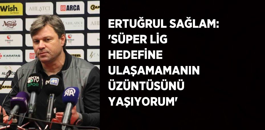 ERTUĞRUL SAĞLAM: 'SÜPER LİG HEDEFİNE ULAŞAMAMANIN ÜZÜNTÜSÜNÜ YAŞIYORUM'