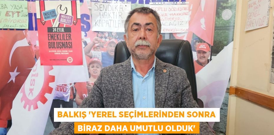 BALKIŞ “YEREL SEÇİMLERİNDEN SONRA BİRAZ DAHA UMUTLU OLDUK”