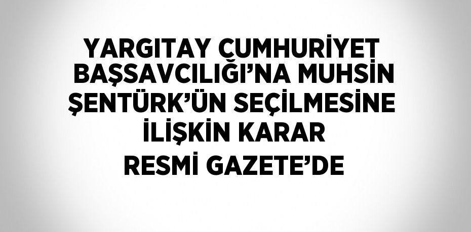 YARGITAY CUMHURİYET BAŞSAVCILIĞI’NA MUHSİN ŞENTÜRK’ÜN SEÇİLMESİNE İLİŞKİN KARAR RESMİ GAZETE’DE