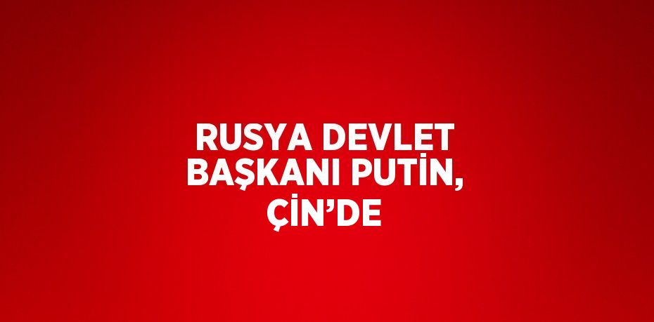 RUSYA DEVLET BAŞKANI PUTİN, ÇİN’DE