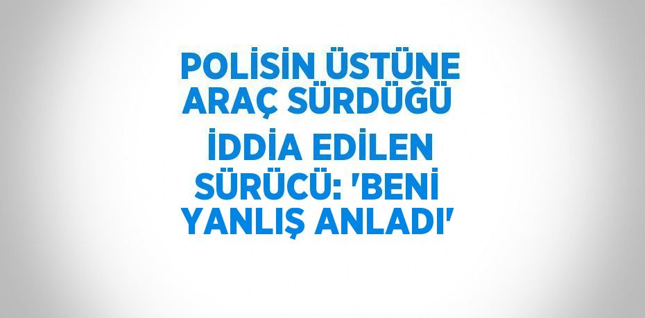 POLİSİN ÜSTÜNE ARAÇ SÜRDÜĞÜ İDDİA EDİLEN SÜRÜCÜ: 'BENİ YANLIŞ ANLADI'