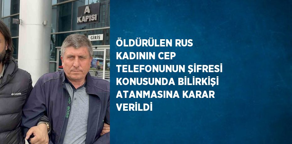 ÖLDÜRÜLEN RUS KADININ CEP TELEFONUNUN ŞİFRESİ KONUSUNDA BİLİRKİŞİ ATANMASINA KARAR VERİLDİ