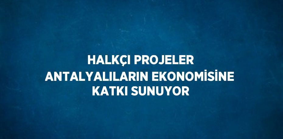 HALKÇI PROJELER ANTALYALILARIN EKONOMİSİNE KATKI SUNUYOR