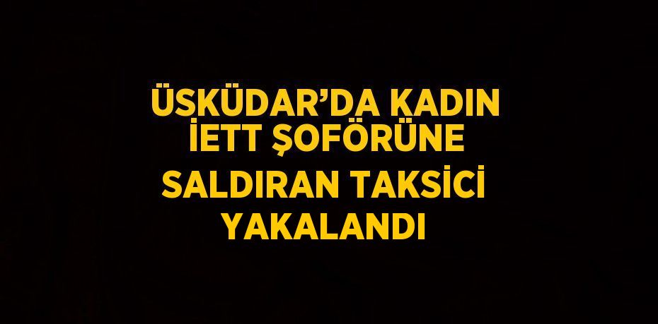 ÜSKÜDAR’DA KADIN İETT ŞOFÖRÜNE SALDIRAN TAKSİCİ YAKALANDI