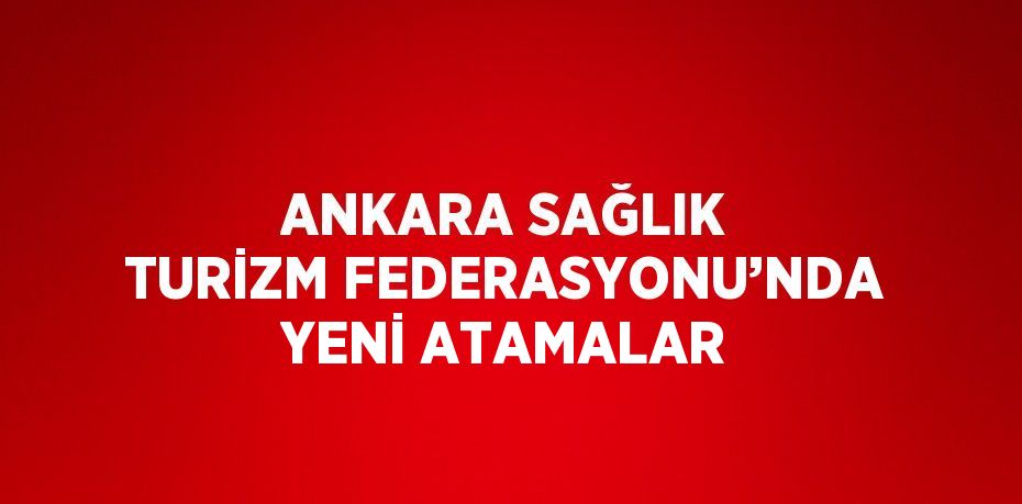 ANKARA SAĞLIK TURİZM FEDERASYONU’NDA YENİ ATAMALAR