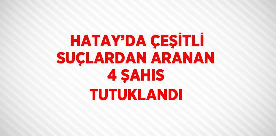 HATAY’DA ÇEŞİTLİ SUÇLARDAN ARANAN 4 ŞAHIS TUTUKLANDI