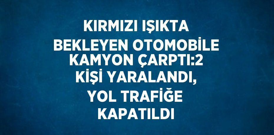 KIRMIZI IŞIKTA BEKLEYEN OTOMOBİLE KAMYON ÇARPTI:2 KİŞİ YARALANDI, YOL TRAFİĞE KAPATILDI